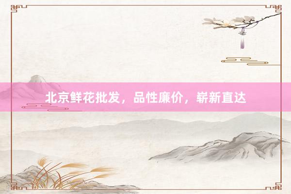 北京鲜花批发，品性廉价，崭新直达