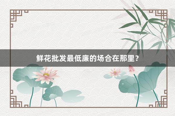 鲜花批发最低廉的场合在那里？