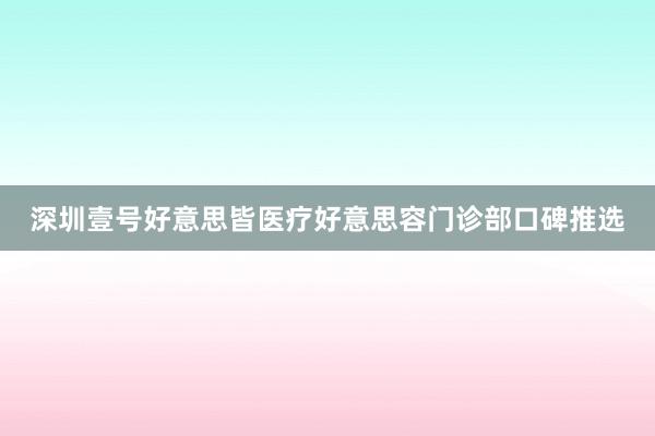 深圳壹号好意思皆医疗好意思容门诊部口碑推选
